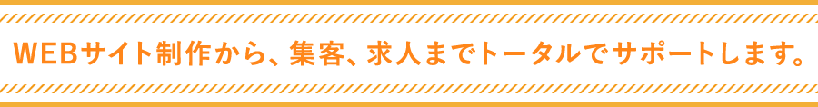 WEBサイト制作から、集客、求人までトータルでサポートします。